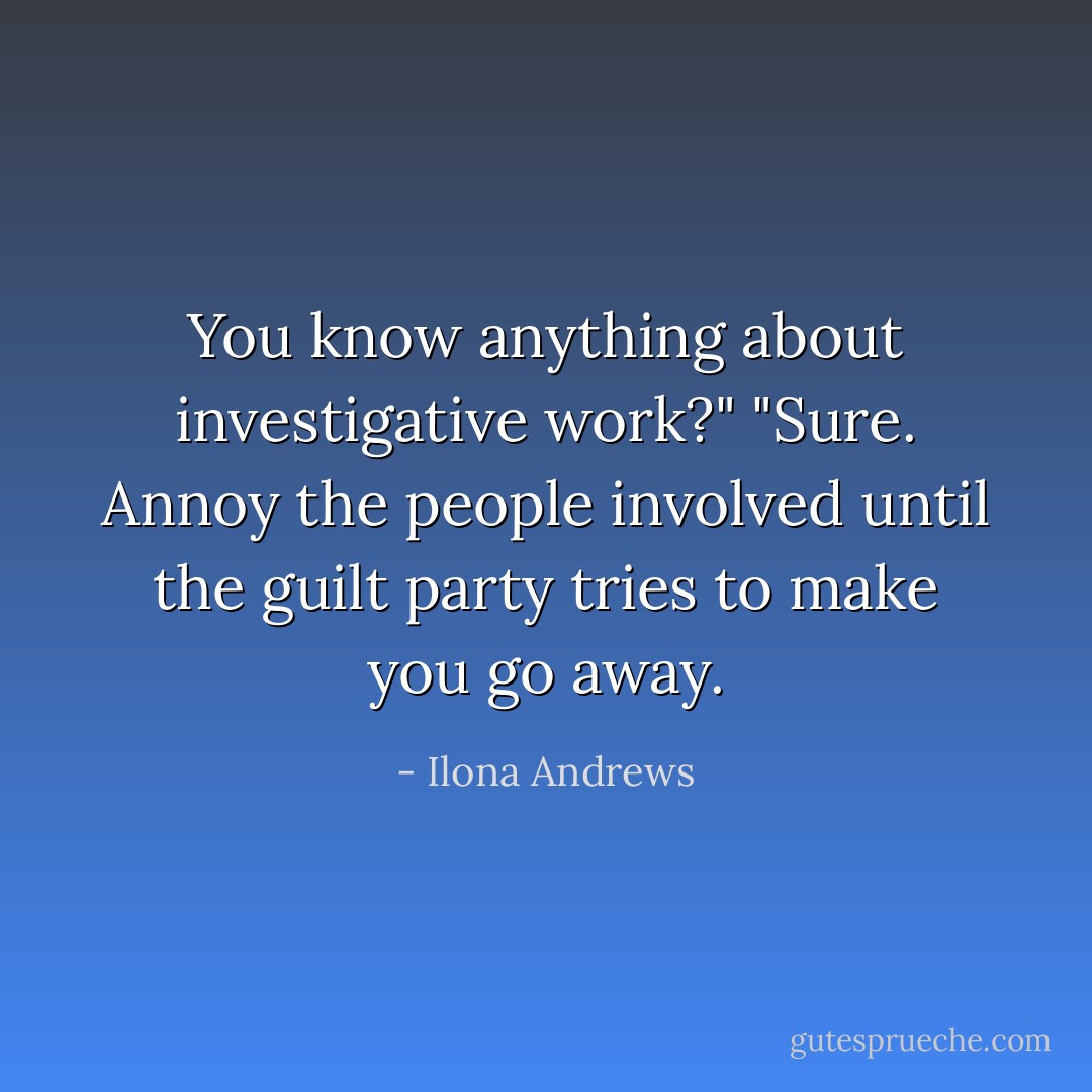 You know anything about investigative work?"<br />"Sure. Annoy the people involved until the guilt party tries to make you go away. - Ilona Andrews