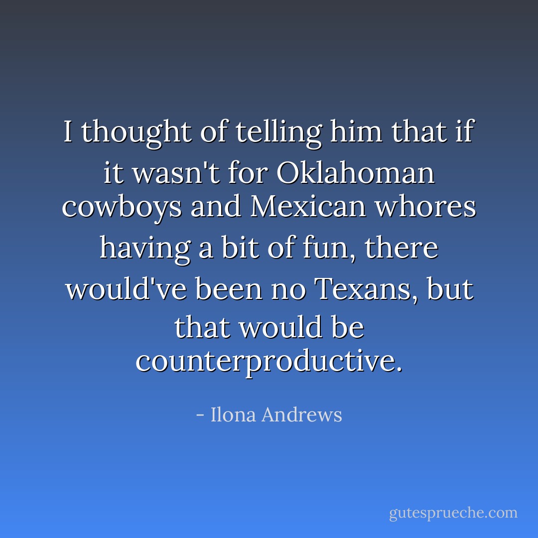 I thought of telling him that if it wasn't for Oklahoman cowboys and Mexican whores having a bit of fun, there would've been no Texans, but that would be counterproductive. - Ilona Andrews
