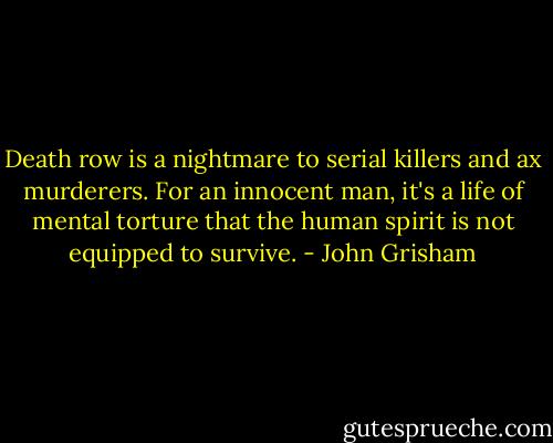Death row is a nightmare to serial killers and ax murderers. For an innocent man, it's a life of mental torture that the human spirit is not equipped to survive. - John Grisham