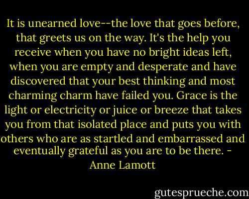 It is unearned love--the love that goes before, that greets us on the way. It's the help you receive when you have no bright ideas left, when you are empty and desperate and have discovered that your best thinking and most charming charm have failed you. Grace is the light or electricity or juice or breeze that takes you from that isolated place and puts you with others who are as startled and embarrassed and eventually grateful as you are to be there. - Anne Lamott