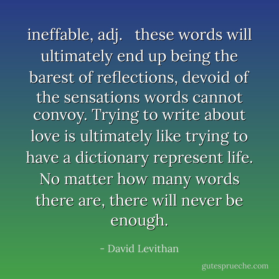 <b>ineffable</b>, <i>adj</i>. <br /><br />these words will ultimately end up being the barest of reflections, devoid of the sensations words cannot convoy. Trying to write about love is ultimately like trying to have a dictionary represent life. No matter how many words there are, there will never be enough. - David Levithan