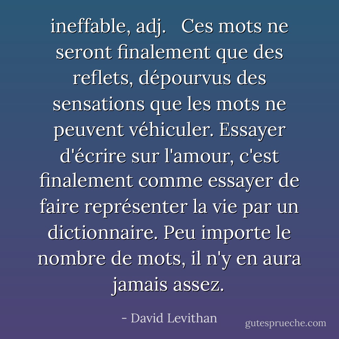 <b>ineffable</b>, <i>adj</i>. <br /><br />Ces mots ne seront finalement que des reflets, dépourvus des sensations que les mots ne peuvent véhiculer. Essayer d'écrire sur l'amour, c'est finalement comme essayer de faire représenter la vie par un dictionnaire. Peu importe le nombre de mots, il n'y en aura jamais assez. - David Levithan