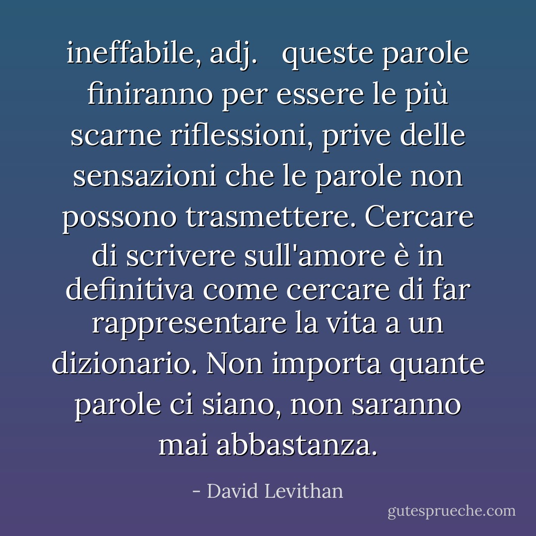 <b>ineffabile</b>, <i>adj</i>. <br /><br />queste parole finiranno per essere le più scarne riflessioni, prive delle sensazioni che le parole non possono trasmettere. Cercare di scrivere sull'amore è in definitiva come cercare di far rappresentare la vita a un dizionario. Non importa quante parole ci siano, non saranno mai abbastanza. - David Levithan