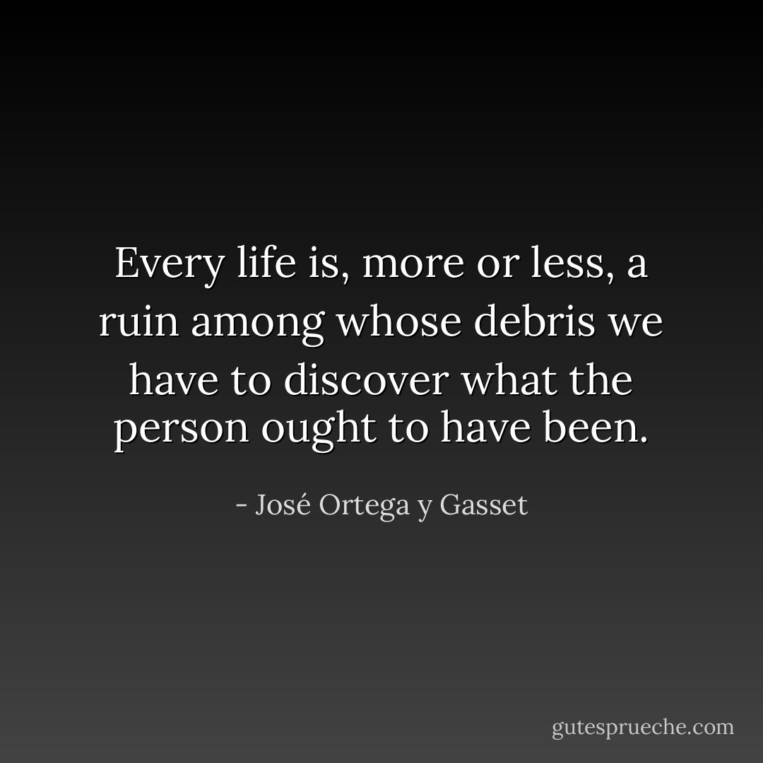 Every life is, more or less, a ruin among whose debris we have to discover what the person ought to have been. - José Ortega y Gasset