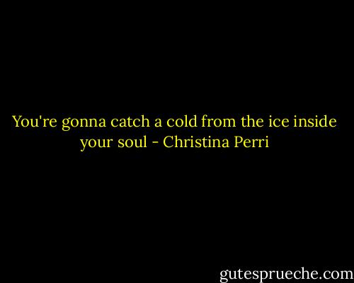 You're gonna catch a cold from the ice inside your soul - Christina Perri