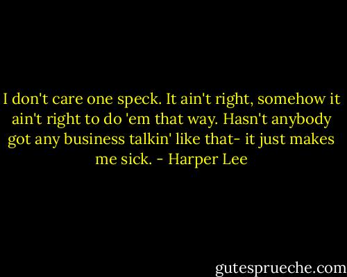 I don't care one speck. It ain't right, somehow it ain't right to do 'em that way. Hasn't anybody got any business talkin' like that- it just makes me sick. - Harper Lee