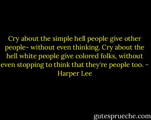 Cry about the simple hell people give other people- without even thinking. Cry about the hell white people give colored folks, without even stopping to think that they're people too. - Harper Lee
