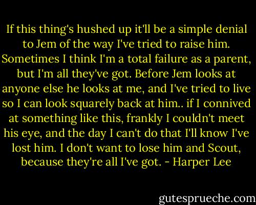 If this thing's hushed up it'll be a simple denial to Jem of the way I've tried to raise him. Sometimes I think I'm a total failure as a parent, but I'm all they've got. Before Jem looks at anyone else he looks at me, and I've tried to live so I can look squarely back at him.. if I connived at something like this, frankly I couldn't meet his eye, and the day I can't do that I'll know I've lost him. I don't want to lose him and Scout, because they're all I've got. - Harper Lee