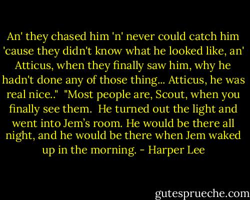 An' they chased him 'n' never could catch him 'cause they didn't know what he looked like, an' Atticus, when they finally saw him, why he hadn't done any of those thing... Atticus, he was real nice.."<br /><br />"Most people are, Scout, when you finally see them.<br /><br />He turned out the light and went into Jem’s room. He would be there all night, and he would be there when Jem waked up in the morning. - Harper Lee