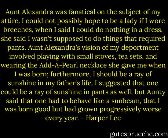 Aunt Alexandra was fanatical on the subject of my attire. I could not possibly hope to be a lady if I wore breeches, when I said I could do nothing in a dress, she said I wasn't supposed to do things that required pants. Aunt Alexandra's vision of my deportment involved playing with small stoves, tea sets, and wearing the Add-A-Pearl necklace she gave me when I was born; furthermore, I should be a ray of sunshine in my father's life. I suggested that one could be a ray of sunshine in pants as well, but Aunty said that one had to behave like a sunbeam, that I was born good but had grown progressively worse every year. - Harper Lee
