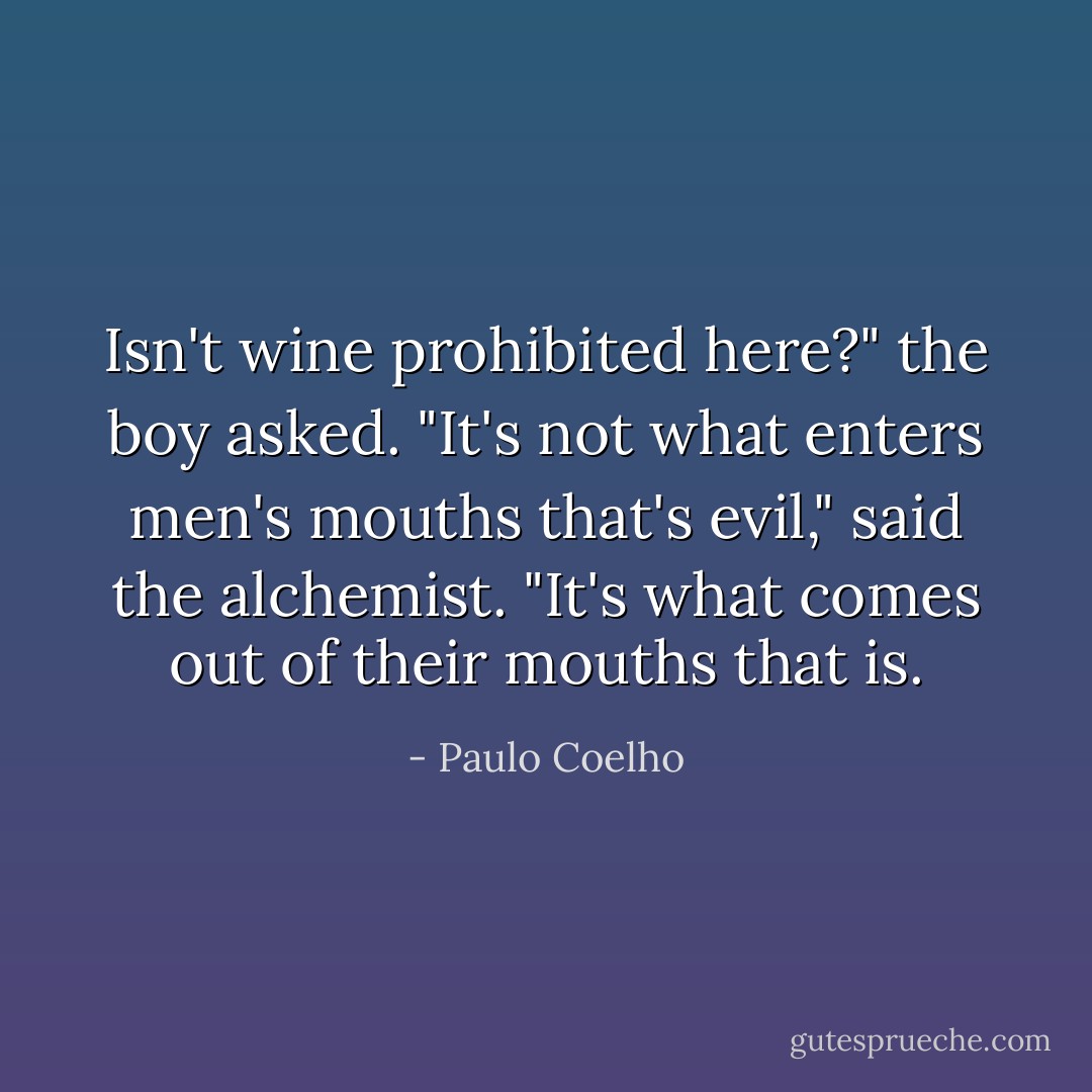 Isn't wine prohibited here?" the boy asked. "It's not what enters men's mouths that's evil," said the alchemist. "It's what comes out of their mouths that is. - Paulo Coelho