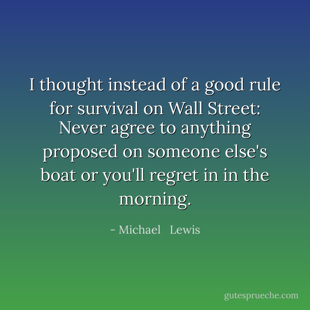 I thought instead of a good rule for survival on Wall Street: Never agree to anything proposed on someone else's boat or you'll regret in in the morning. - Michael   Lewis