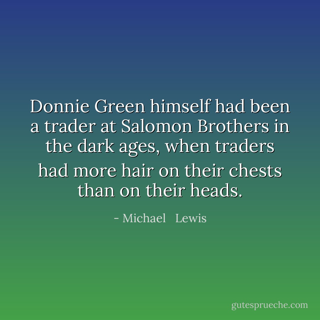 Donnie Green himself had been a trader at Salomon Brothers in the dark ages, when traders had more hair on their chests than on their heads. - Michael   Lewis