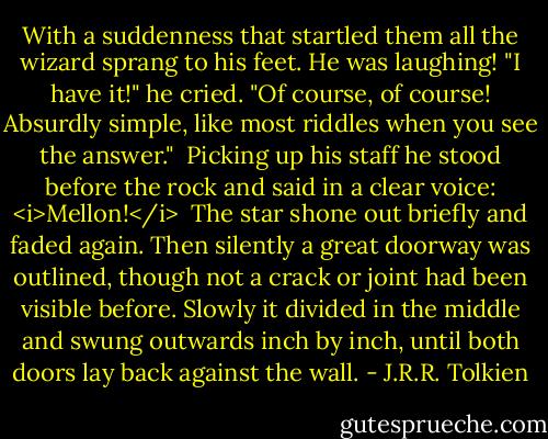 With a suddenness that startled them all the wizard sprang to his feet. He was laughing! "I have it!" he cried. "Of course, of course! Absurdly simple, like most riddles when you see the answer."<br /><br />Picking up his staff he stood before the rock and said in a clear voice: <i>Mellon!</i><br /><br />The star shone out briefly and faded again. Then silently a great doorway was outlined, though not a crack or joint had been visible before. Slowly it divided in the middle and swung outwards inch by inch, until both doors lay back against the wall. - J.R.R. Tolkien
