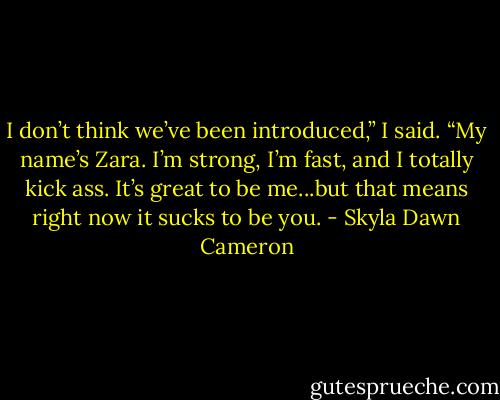I don’t think we’ve been introduced,” I said. “My name’s Zara. I’m strong, I’m fast, and I totally kick ass. It’s great to be me...but that means right now it sucks to be you. - Skyla Dawn Cameron