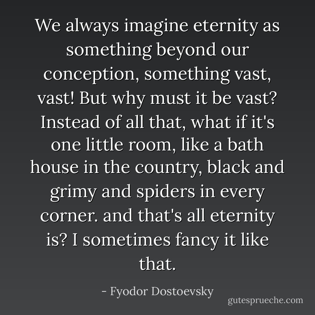 We always imagine eternity as something beyond our conception, something vast, vast! But why must it be vast? Instead of all that, what if it's one little room, like a bath house in the country, black and grimy and spiders in every corner. and that's all eternity is? I sometimes fancy it like that. - Fyodor Dostoevsky
