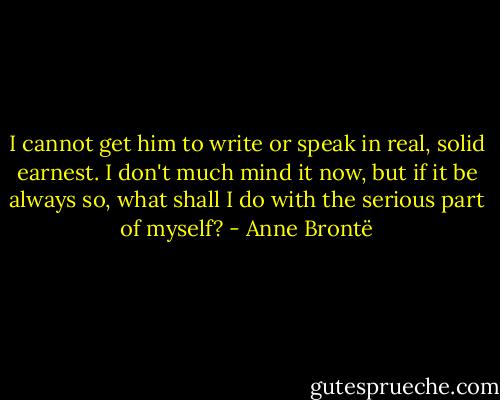 I cannot get him to write or speak in real, solid earnest. I don't much mind it now, but if it be always so, what shall I do with the serious part of myself? - Anne Brontë
