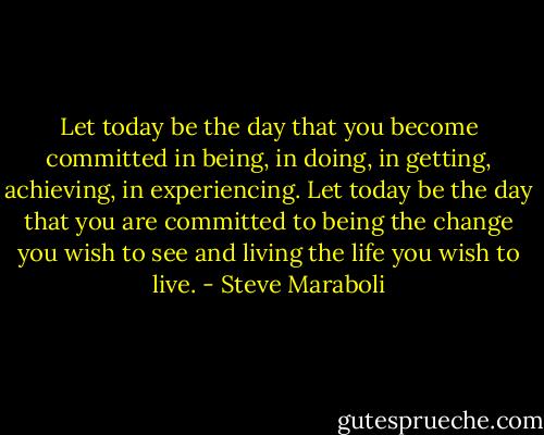 Let today be the day that you become committed in being, in doing, in getting, achieving, in experiencing. Let today be the day that you are committed to being the change you wish to see and living the life you wish to live. - Steve Maraboli