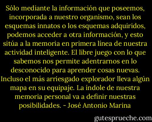 Sólo mediante la información que poseemos, incorporada a nuestro organismo, sean los esquemas innatos o los esquemas adquiridos, podemos acceder a otra información, y esto sitúa a la memoria en primera línea de nuestra actividad inteligente. El libre juego con lo que sabemos nos permite adentrarnos en lo desconocido para aprender cosas nuevas. Incluso el más arriesgado explorador lleva algún mapa en su equipaje. La índole de nuestra memoria personal va a definir nuestras posibilidades. - José Antonio Marina