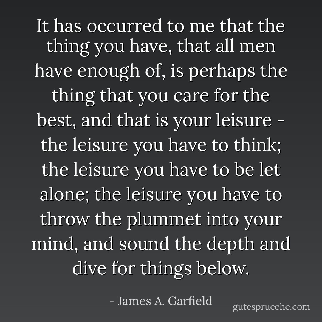 It has occurred to me that the thing you have, that all men have enough of, is perhaps the thing that you care for the best, and that is your leisure - the leisure you have to think; the leisure you have to be let alone; the leisure you have to throw the plummet into your mind, and sound the depth and dive for things below. - James A. Garfield