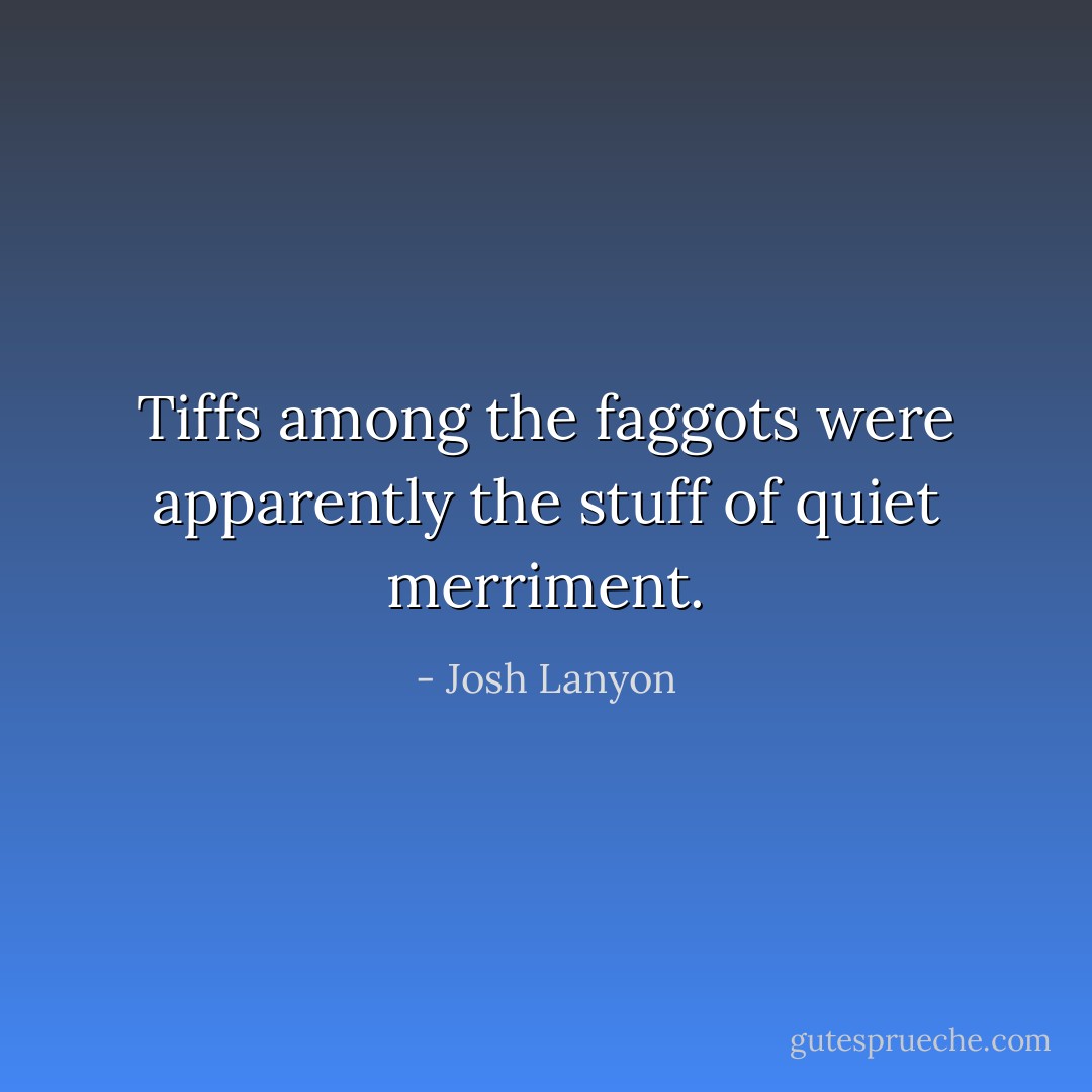 Tiffs among the faggots were apparently the stuff of quiet merriment. - Josh Lanyon