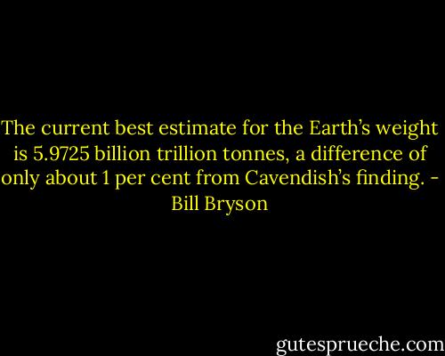 The current best estimate for the Earth’s weight is 5.9725 billion trillion tonnes, a difference of only about 1 per cent from Cavendish’s finding. - Bill Bryson