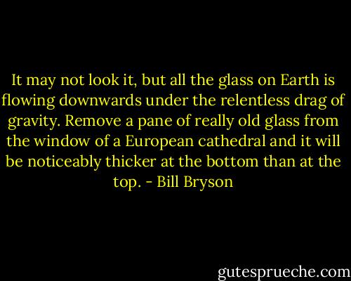 It may not look it, but all the glass on Earth is flowing downwards under the relentless drag of gravity. Remove a pane of really old glass from the window of a European cathedral and it will be noticeably thicker at the bottom than at the top. - Bill Bryson