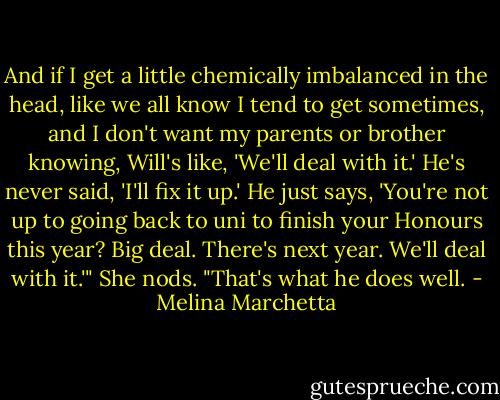 And if I get a little chemically imbalanced in the head, like we all know I tend to get sometimes, and I don't want my parents or brother knowing, Will's like, 'We'll deal with it.' He's never said, 'I'll fix it up.' He just says, 'You're not up to going back to uni to finish your Honours this year? Big deal. There's next year. We'll deal with it.'" She nods. "That's what he does well. - Melina Marchetta