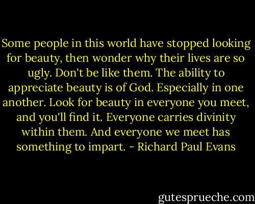 Some people in this world have stopped looking for beauty, then wonder why their lives are so ugly. Don't be like them. The ability to appreciate beauty is of God. Especially in one another. Look for beauty in everyone you meet, and you'll find it. Everyone carries divinity within them. And everyone we meet has something to impart. - Richard Paul Evans