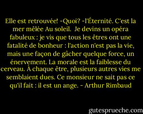 Elle est retrouvée!<br />-Quoi? -l'Éternité.<br />C'est la mer mêlée<br />Au soleil.<br /><br />Je devins un opéra fabuleux : je vis que tous les êtres ont une fatalité de bonheur : l'action n'est pas la vie, mais une façon de gâcher quelque force, un énervement. La morale est la faiblesse du cerveau.<br />À chaque être, plusieurs autres vies me semblaient dues. Ce monsieur ne sait pas ce qu'il fait : il est un ange. - Arthur Rimbaud