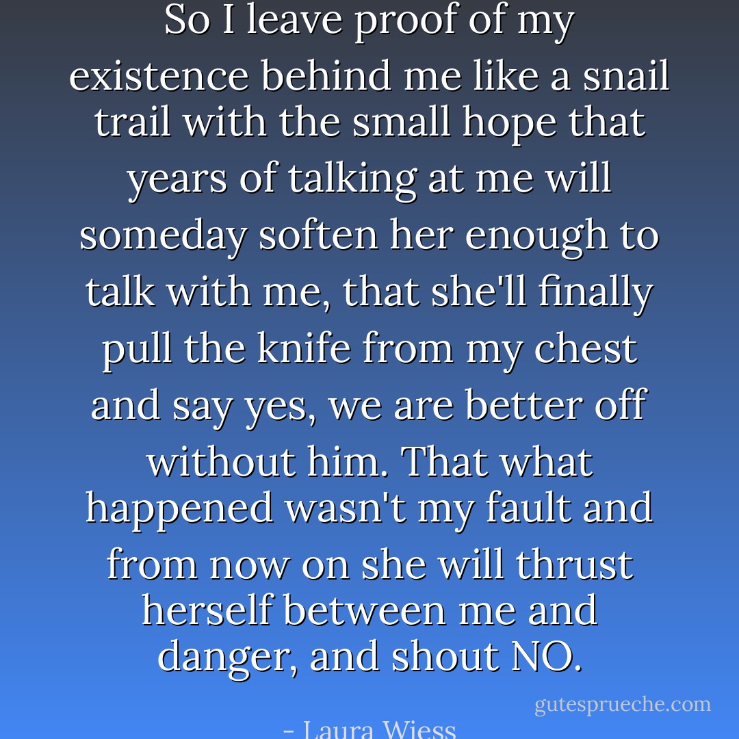 So I leave proof of my existence behind me like a snail trail with the small hope that years of talking at me will someday soften her enough to talk with me, that she'll finally pull the knife from my chest and say yes, we are better off without him. That what happened wasn't my fault and from now on she will thrust herself between me and danger, and shout NO. - Laura Wiess