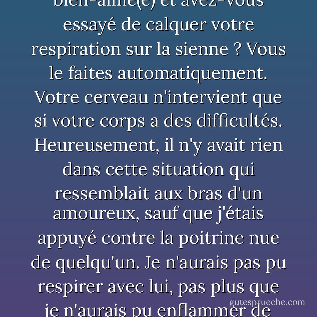Les vampires respirent, d'ailleurs, mais leur poitrine ne bouge pas comme celle des humains. Vous êtes-vous déjà allongé dans les bras de votre bien-aimé(e) et avez-vous essayé de calquer votre respiration sur la sienne ? Vous le faites automatiquement. Votre cerveau n'intervient que si votre corps a des difficultés. Heureusement, il n'y avait rien dans cette situation qui ressemblait aux bras d'un amoureux, sauf que j'étais appuyé contre la poitrine nue de quelqu'un. Je n'aurais pas pu respirer avec lui, pas plus que je n'aurais pu enflammer de l'essence et faire sortir des gaz d'échappement de mes fesses parce que j'étais assis sur le siège passager d'une voiture. - Robin McKinley