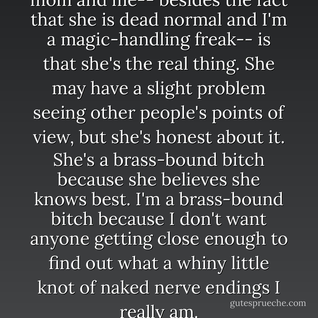 The big difference between my mom and me-- besides the fact that she is dead normal and I'm a magic-handling freak-- is that she's the real thing. She may have a slight problem seeing other people's points of view, but she's <i>honest</i> about it. She's a brass-bound bitch because she believes she knows best. I'm a brass-bound bitch because I don't want anyone getting close enough to find out what a whiny little knot of naked nerve endings I really am. - Robin McKinley