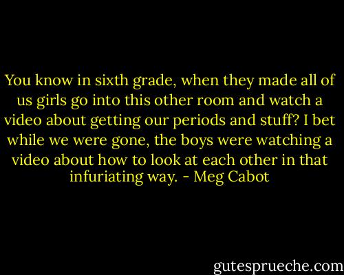You know in sixth grade, when they made all of us girls go into this other room and watch a video about getting our periods and stuff? I bet while we were gone, the boys were watching a video about how to look at each other in that infuriating way. - Meg Cabot