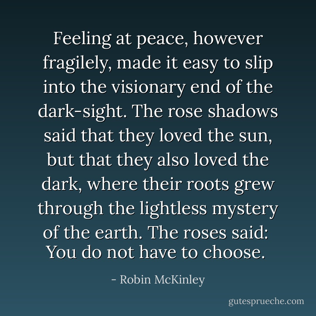 Feeling at peace, however fragilely, made it easy to slip into the visionary end of the dark-sight. The rose shadows said that they loved the sun, but that they also loved the dark, where their roots grew through the lightless mystery of the earth. The roses said: <i> You do not have to choose. </i> - Robin McKinley