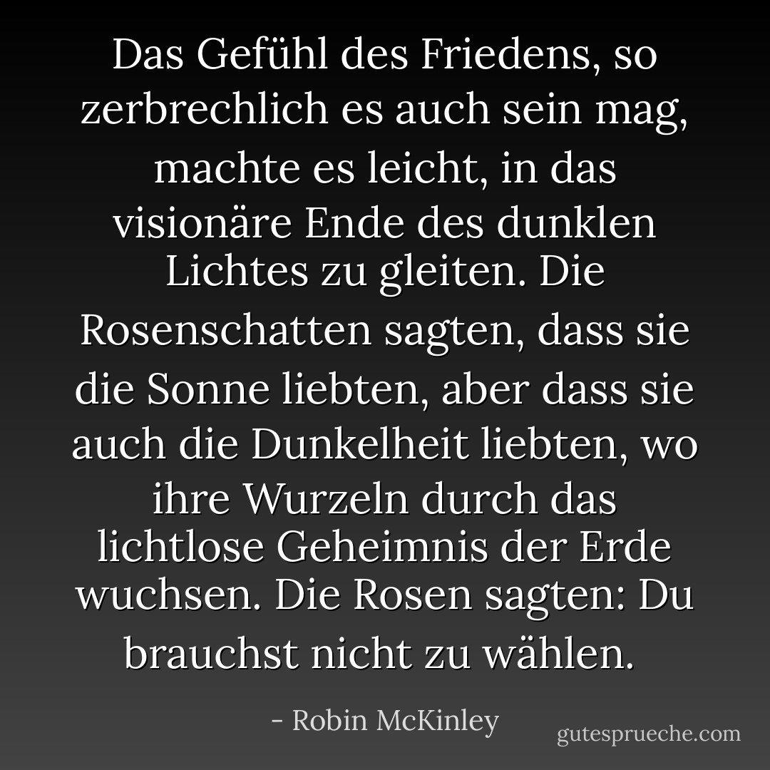 Das Gefühl des Friedens, so zerbrechlich es auch sein mag, machte es leicht, in das visionäre Ende des dunklen Lichtes zu gleiten. Die Rosenschatten sagten, dass sie die Sonne liebten, aber dass sie auch die Dunkelheit liebten, wo ihre Wurzeln durch das lichtlose Geheimnis der Erde wuchsen. Die Rosen sagten: <i>Du brauchst nicht zu wählen. </i> - Robin McKinley<