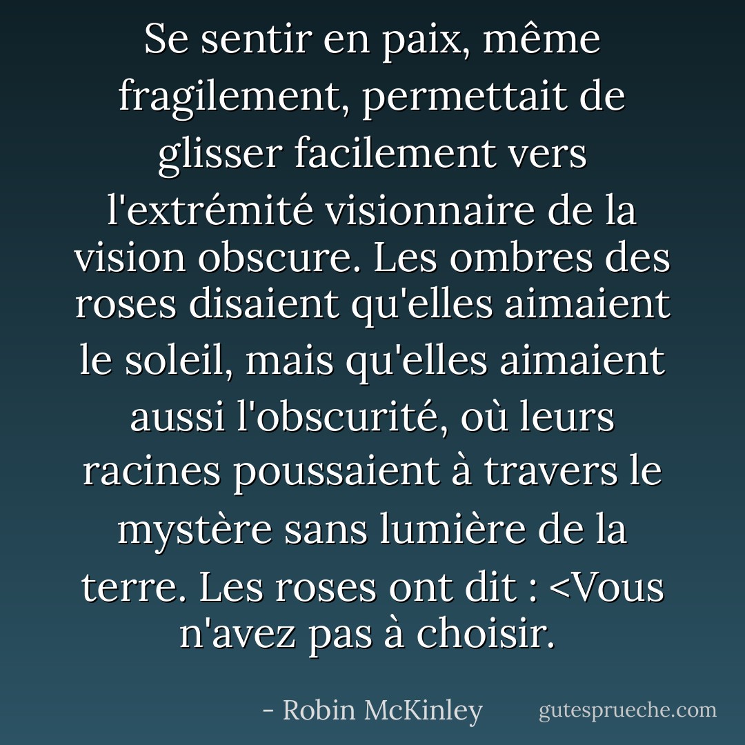 Se sentir en paix, même fragilement, permettait de glisser facilement vers l'extrémité visionnaire de la vision obscure. Les ombres des roses disaient qu'elles aimaient le soleil, mais qu'elles aimaient aussi l'obscurité, où leurs racines poussaient à travers le mystère sans lumière de la terre. Les roses ont dit : <Vous n'avez pas à choisir. </i> - Robin McKinley