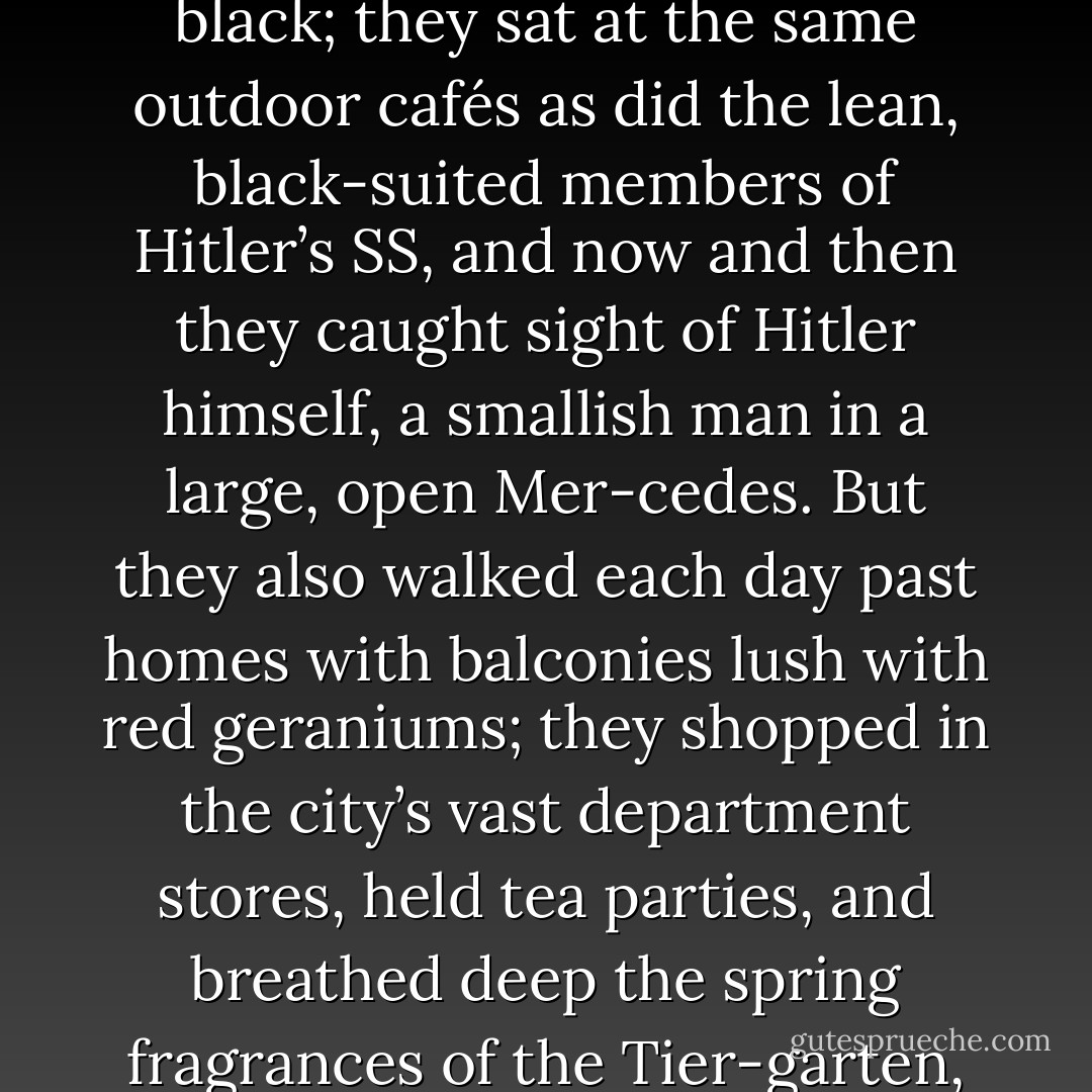 Like most people, I acquired my initial sense of the era from books and photographs that left me with the impression that the world of then had no color, only gradients of gray and black. My two main protagonists, however, encountered the fl esh-and-blood reality, while also managing the routine obligations of daily life. Every morning they moved through a city hung with immense banners of red, white, and black; they sat at the same outdoor cafés as did the lean, black-suited members of Hitler’s SS, and now and then they caught sight of Hitler himself, a smallish man in a large, open Mer-cedes. But they also walked each day past homes with balconies lush with red geraniums; they shopped in the city’s vast department stores, held tea parties, and breathed deep the spring fragrances of the Tier-garten, Berlin’s main park. They knew Goebbels and Göring as social acquaintances with whom they dined, danced, and joked—until, as their fi rst year reached its end, an event occurred that proved to be one of the most signifi cant in revealing the true character of Hitler and that laid the keystone for the decade to come. For both father and daughter it changed everything. - Erik Larson