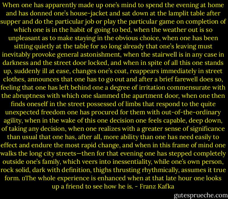 When one has apparently made up one’s mind to spend the evening at home and has donned one’s house-jacket and sat down at the lamplit table after supper and do the particular job or play the particular game on completion of which one is in the habit of going to bed, when the weather out is so unpleasant as to make staying in the obvious choice, when one has been sitting quietly at the table for so long already that one’s leaving must inevitably provoke general astonishment, when the stairwell is in any case in darkness and the street door locked, and when in spite of all this one stands up, suddenly ill at ease, changes one’s coat, reappears immediately in street clothes, announces that one has to go out and after a brief farewell does so, feeling that one has left behind one a degree of irritation commensurate with the abruptness with which one slammed the apartment door, when one then finds oneself in the street possessed of limbs that respond to the quite unexpected freedom one has procured for them with out-of-the-ordinary agility, when in the wake of this one decision one feels capable, deep down, of taking any decision, when one realizes with a greater sense of significance than usual that one has, after all, more ability than one has need easily to effect and endure the most rapid change, and when in this frame of mind one walks the long city streets—then for that evening one has stepped completely outside one’s family, which veers into inessentiality, while one’s own person, rock solid, dark with definition, thighs thrusting rhythmically, assumes it true form.<br />	The whole experience is enhanced when at that late hour one looks up a friend to see how he is. - Franz Kafka