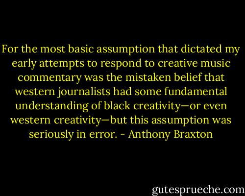 For the most basic assumption that dictated my early attempts to respond to creative music commentary was the mistaken belief that western journalists had some fundamental understanding of black creativity—or even western creativity—but this assumption was seriously in error. - Anthony Braxton