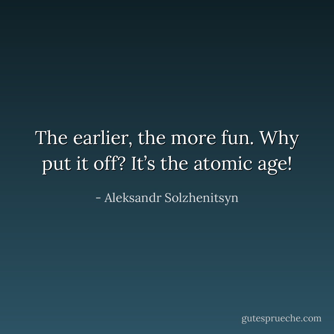 The earlier, the more fun. Why put it off? It’s the atomic age! - Aleksandr Solzhenitsyn