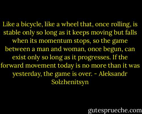 Like a bicycle, like a wheel that, once rolling, is stable only so long as it keeps moving but falls when its momentum stops, so the game between a man and woman, once begun, can exist only so long as it progresses. If the forward movement today is no more than it was yesterday, the game is over. - Aleksandr Solzhenitsyn