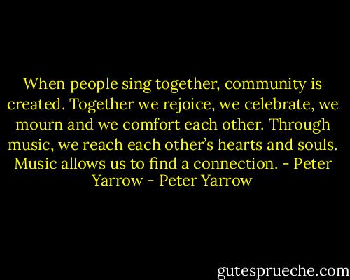 When people sing together, community is created. Together we rejoice, we celebrate, we mourn and we comfort each other. Through music, we reach each other’s hearts and souls. Music allows us to find a connection. - Peter Yarrow - Peter Yarrow