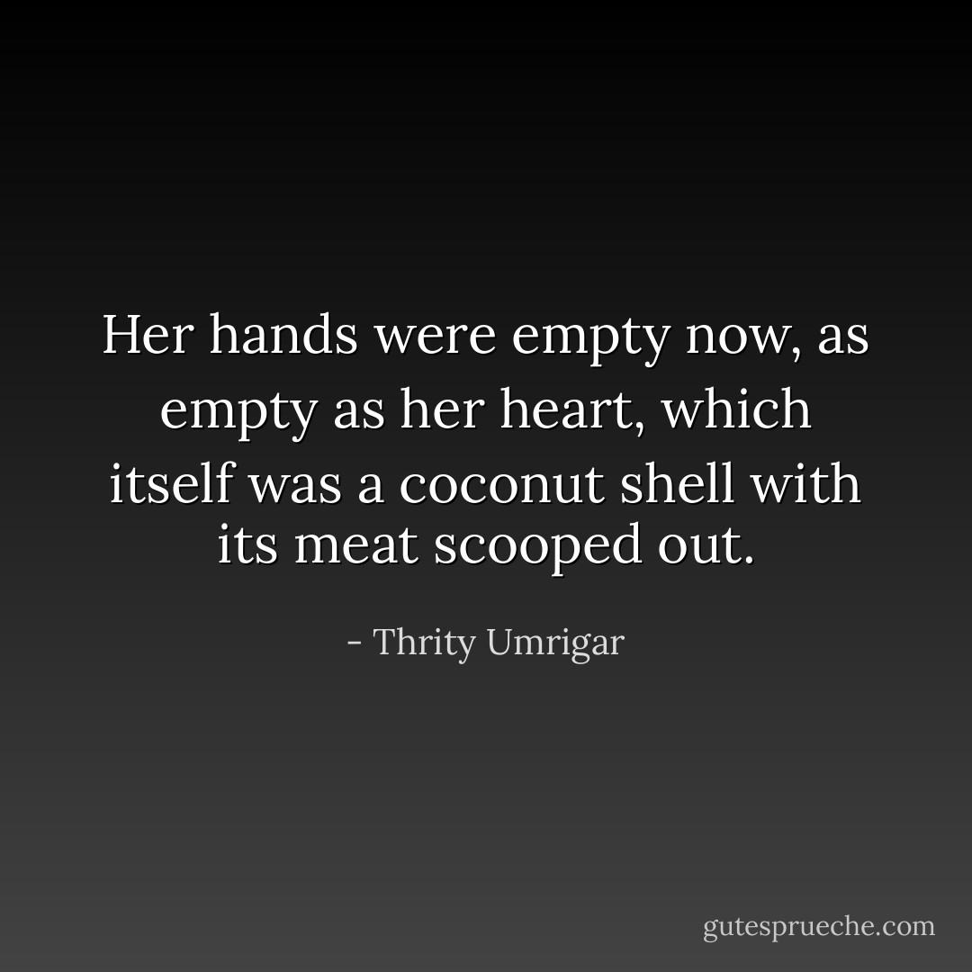 Her hands were empty now, as empty as her heart, which itself was a coconut shell with its meat scooped out. - Thrity Umrigar