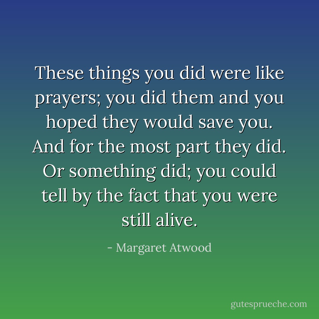 These things you did were like prayers; you did them and you hoped they would save you. And for the most part they did. Or something did; you could tell by the fact that you were still alive. - Margaret Atwood