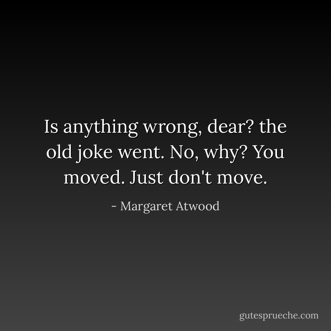 Is anything wrong, dear? the old joke went.<br />No, why?<br />You moved.<br />Just don't move. - Margaret Atwood