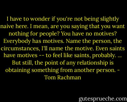 I have to wonder if you're not being slightly naive here. I mean, are you saying that you want nothing for people? You have no motives? Everybody has motives. Name the person, the circumstances, I'll name the motive. Even saints have motives -- to feel like saints, probably. ... But still, the point of any relationship is obtaining something from another person. - Tom Rachman
