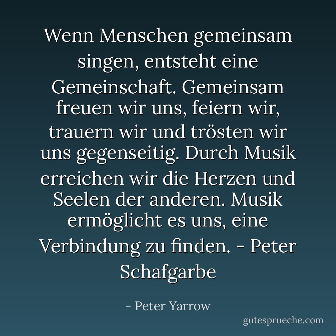 Wenn Menschen gemeinsam singen, entsteht eine Gemeinschaft. Gemeinsam freuen wir uns, feiern wir, trauern wir und trösten wir uns gegenseitig. Durch Musik erreichen wir die Herzen und Seelen der anderen. Musik ermöglicht es uns, eine Verbindung zu finden. - Peter Schafgarbe - Peter Yarrow<