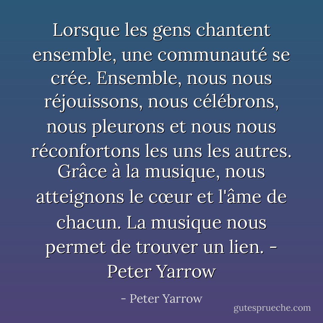 Lorsque les gens chantent ensemble, une communauté se crée. Ensemble, nous nous réjouissons, nous célébrons, nous pleurons et nous nous réconfortons les uns les autres. Grâce à la musique, nous atteignons le cœur et l'âme de chacun. La musique nous permet de trouver un lien. - Peter Yarrow - Peter Yarrow