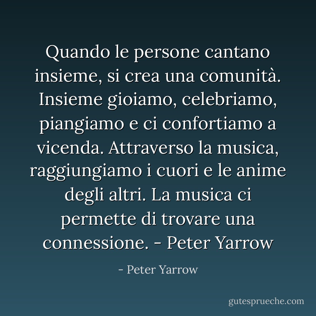 Quando le persone cantano insieme, si crea una comunità. Insieme gioiamo, celebriamo, piangiamo e ci confortiamo a vicenda. Attraverso la musica, raggiungiamo i cuori e le anime degli altri. La musica ci permette di trovare una connessione. - Peter Yarrow - Peter Yarrow